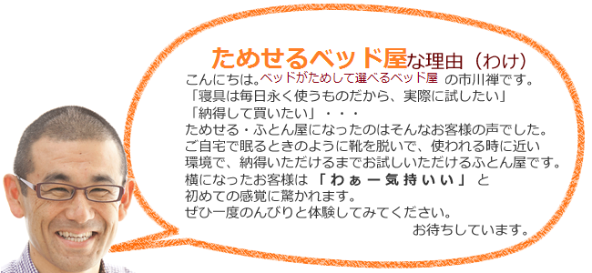 こんにちは。ためせるベッド屋市川のいちかわゆずるです。「この先１０年以上使うものだから、実際に試せたら・・・」　試せるふとん屋を始めたのはそんなお客様の声でした。ご自宅で眠る時のように、使われる時に近い状態で納得できるまで試せるふとん屋です。実際に体験したお客様は「わぁー気持いい」と驚かれます。ぜひ一度のんびり体験してみてください。